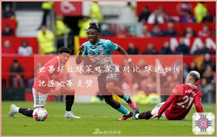 世界杯让球策略深度对比 球迷如何把握比赛走势
