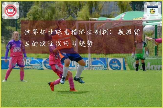 世界杯让球竞猜玩法剖析：数据背后的投注技巧与趋势